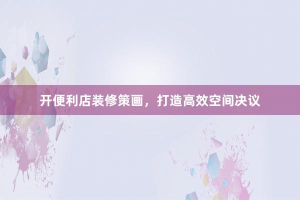 开便利店装修策画，打造高效空间决议