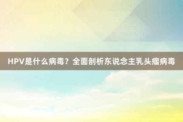 HPV是什么病毒？全面剖析东说念主乳头瘤病毒