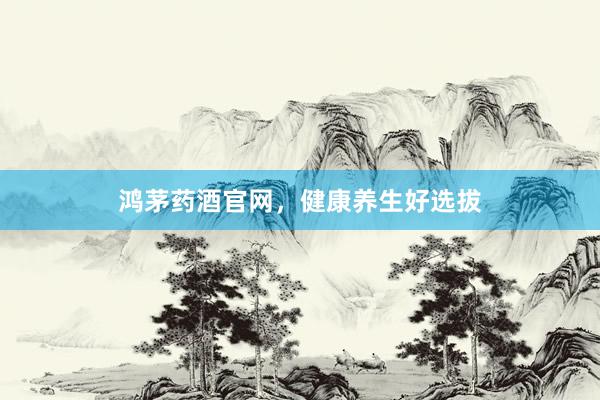 鸿茅药酒官网，健康养生好选拔